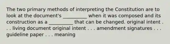 The two primary methods of interpreting the Constitution are to look at the document's __________ when it was composed and its construction as a __________ that can be changed. original intent . . . living document original intent . . . amendment signatures . . . guideline paper . . . meaning