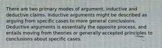 There are two primary modes of argument, inductive and deductive claims. Inductive arguments might be described as arguing from specific cases to more general conclusions. Deductive arguments is essentially the opposite process, and entails moving from theories or generally accepted principles to conclusions about specific cases.