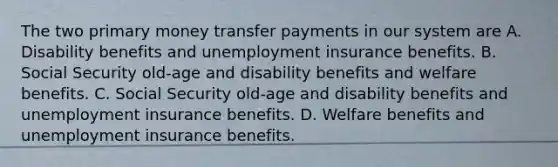 The two primary money transfer payments in our system are A. Disability benefits and unemployment insurance benefits. B. Social Security​ old-age and disability benefits and welfare benefits. C. Social Security​ old-age and disability benefits and unemployment insurance benefits. D. Welfare benefits and unemployment insurance benefits.