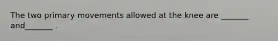 The two primary movements allowed at the knee are _______ and_______ .