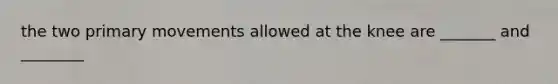 the two primary movements allowed at the knee are _______ and ________