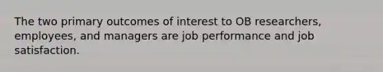 The two primary outcomes of interest to OB researchers, employees, and managers are job performance and job satisfaction.