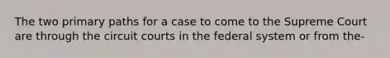 The two primary paths for a case to come to the Supreme Court are through the circuit courts in the federal system or from the-