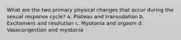 What are the two primary physical changes that occur during the sexual response cycle? a. Plateau and transudation b. Excitement and resolution c. Myotonia and orgasm d. Vasocongestion and myotonia