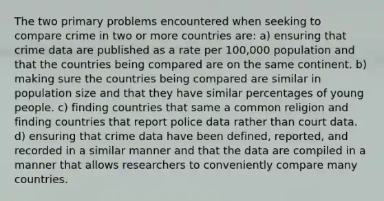 The two primary problems encountered when seeking to compare crime in two or more countries are: a) ensuring that crime data are published as a rate per 100,000 population and that the countries being compared are on the same continent. b) making sure the countries being compared are similar in population size and that they have similar percentages of young people. c) finding countries that same a common religion and finding countries that report police data rather than court data. d) ensuring that crime data have been defined, reported, and recorded in a similar manner and that the data are compiled in a manner that allows researchers to conveniently compare many countries.