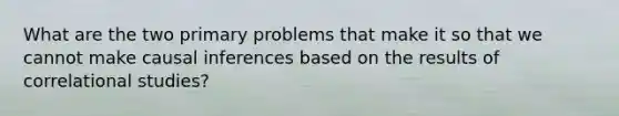 What are the two primary problems that make it so that we cannot make causal inferences based on the results of correlational studies?