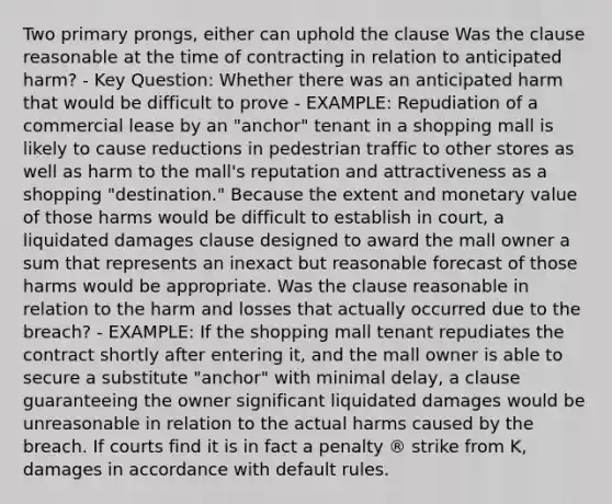 Two primary prongs, either can uphold the clause Was the clause reasonable at the time of contracting in relation to anticipated harm? - Key Question: Whether there was an anticipated harm that would be difficult to prove - EXAMPLE: Repudiation of a commercial lease by an "anchor" tenant in a shopping mall is likely to cause reductions in pedestrian traffic to other stores as well as harm to the mall's reputation and attractiveness as a shopping "destination." Because the extent and monetary value of those harms would be difficult to establish in court, a liquidated damages clause designed to award the mall owner a sum that represents an inexact but reasonable forecast of those harms would be appropriate. Was the clause reasonable in relation to the harm and losses that actually occurred due to the breach? - EXAMPLE: If the shopping mall tenant repudiates the contract shortly after entering it, and the mall owner is able to secure a substitute "anchor" with minimal delay, a clause guaranteeing the owner significant liquidated damages would be unreasonable in relation to the actual harms caused by the breach. If courts find it is in fact a penalty ® strike from K, damages in accordance with default rules.