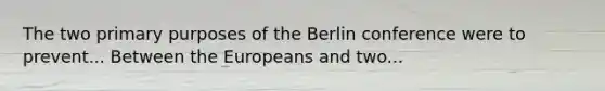 The two primary purposes of the Berlin conference were to prevent... Between the Europeans and two...