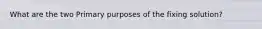 What are the two Primary purposes of the fixing solution?