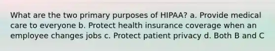 What are the two primary purposes of HIPAA? a. Provide medical care to everyone b. Protect health insurance coverage when an employee changes jobs c. Protect patient privacy d. Both B and C