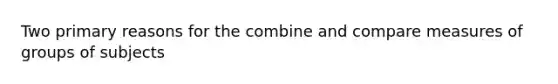 Two primary reasons for the combine and compare measures of groups of subjects