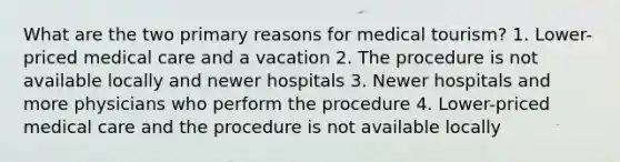 What are the two primary reasons for medical tourism? 1. Lower-priced medical care and a vacation 2. The procedure is not available locally and newer hospitals 3. Newer hospitals and more physicians who perform the procedure 4. Lower-priced medical care and the procedure is not available locally