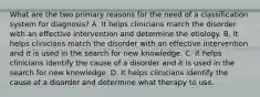 What are the two primary reasons for the need of a classification system for diagnosis? A. It helps clinicians match the disorder with an effective intervention and determine the etiology. B. It helps clinicians match the disorder with an effective intervention and it is used in the search for new knowledge. C. It helps clinicians identify the cause of a disorder and it is used in the search for new knowledge. D. It helps clinicians identify the cause of a disorder and determine what therapy to use.