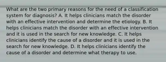 What are the two primary reasons for the need of a classification system for diagnosis? A. It helps clinicians match the disorder with an effective intervention and determine the etiology. B. It helps clinicians match the disorder with an effective intervention and it is used in the search for new knowledge. C. It helps clinicians identify the cause of a disorder and it is used in the search for new knowledge. D. It helps clinicians identify the cause of a disorder and determine what therapy to use.