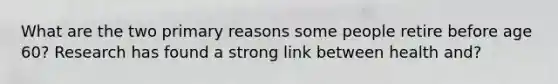What are the two primary reasons some people retire before age 60? Research has found a strong link between health and?