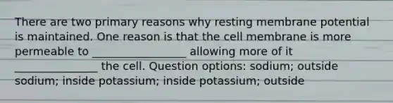 There are two primary reasons why resting membrane potential is maintained. One reason is that the cell membrane is more permeable to _________________ allowing more of it _______________ the cell. Question options: sodium; outside sodium; inside potassium; inside potassium; outside