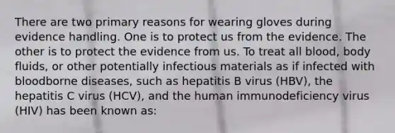 There are two primary reasons for wearing gloves during evidence handling. One is to protect us from the evidence. The other is to protect the evidence from us. To treat all blood, body fluids, or other potentially infectious materials as if infected with bloodborne diseases, such as hepatitis B virus (HBV), the hepatitis C virus (HCV), and the human immunodeficiency virus (HIV) has been known as: