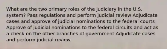 What are the two primary roles of the judiciary in the U.S. system? Pass regulations and perform judicial review Adjudicate cases and approve of judicial nominations to the federal courts Approve of judicial nominations to the federal circuits and act as a check on the other branches of government Adjudicate cases and perform judicial review