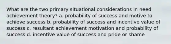 What are the two primary situational considerations in need achievement theory? a. probability of success and motive to achieve success b. probability of success and incentive value of success c. resultant achievement motivation and probability of success d. incentive value of success and pride or shame