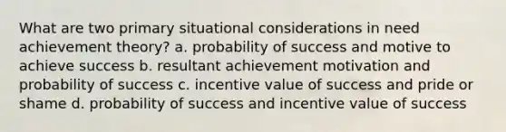 What are two primary situational considerations in need achievement theory? a. probability of success and motive to achieve success b. resultant achievement motivation and probability of success c. incentive value of success and pride or shame d. probability of success and incentive value of success