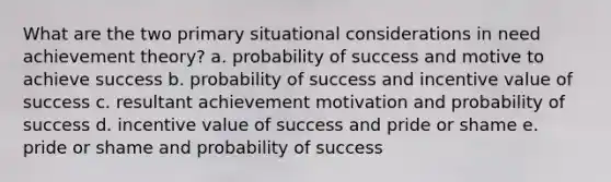 What are the two primary situational considerations in need achievement theory? a. probability of success and motive to achieve success b. probability of success and incentive value of success c. resultant achievement motivation and probability of success d. incentive value of success and pride or shame e. pride or shame and probability of success