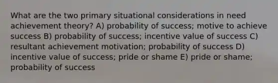 What are the two primary situational considerations in need achievement theory? A) probability of success; motive to achieve success B) probability of success; incentive value of success C) resultant achievement motivation; probability of success D) incentive value of success; pride or shame E) pride or shame; probability of success