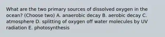 What are the two primary sources of dissolved oxygen in the ocean? (Choose two) A. anaerobic decay B. aerobic decay C. atmosphere D. splitting of oxygen off water molecules by UV radiation E. photosynthesis