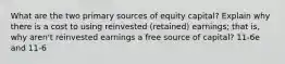 What are the two primary sources of equity capital? Explain why there is a cost to using reinvested (retained) earnings; that is, why aren't reinvested earnings a free source of capital? 11-6e and 11-6