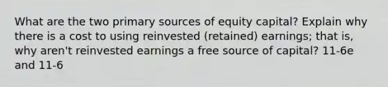 What are the two primary sources of equity capital? Explain why there is a cost to using reinvested (retained) earnings; that is, why aren't reinvested earnings a free source of capital? 11-6e and 11-6