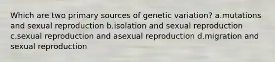 Which are two primary sources of genetic variation? a.mutations and sexual reproduction b.isolation and sexual reproduction c.sexual reproduction and asexual reproduction d.migration and sexual reproduction