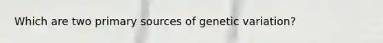 Which are two primary sources of genetic variation?