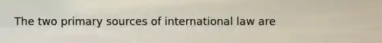 The two primary sources of international law are