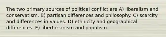 The two primary sources of political conflict are A) liberalism and conservatism. B) partisan differences and philosophy. C) scarcity and differences in values. D) ethnicity and geographical differences. E) libertarianism and populism.