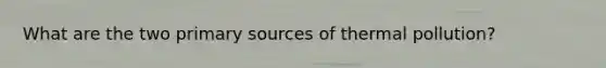 What are the two primary sources of thermal pollution?