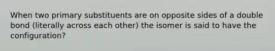 When two primary substituents are on opposite sides of a double bond (literally across each other) the isomer is said to have the configuration?