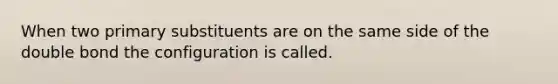 When two primary substituents are on the same side of the double bond the configuration is called.