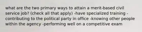 what are the two primary ways to attain a merit-based civil service job? (check all that apply) -have specialized training -contributing to the political party in office -knowing other people within the agency -performing well on a competitive exam