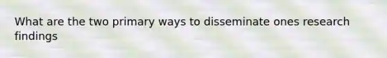 What are the two primary ways to disseminate ones research findings