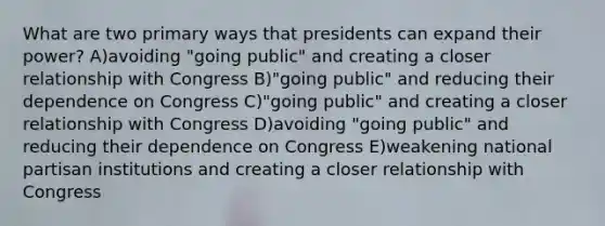 What are two primary ways that presidents can expand their power? A)avoiding "going public" and creating a closer relationship with Congress B)"going public" and reducing their dependence on Congress C)"going public" and creating a closer relationship with Congress D)avoiding "going public" and reducing their dependence on Congress E)weakening national partisan institutions and creating a closer relationship with Congress