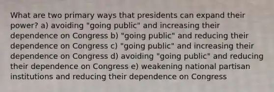 What are two primary ways that presidents can expand their power? a) avoiding "going public" and increasing their dependence on Congress b) "going public" and reducing their dependence on Congress c) "going public" and increasing their dependence on Congress d) avoiding "going public" and reducing their dependence on Congress e) weakening national partisan institutions and reducing their dependence on Congress