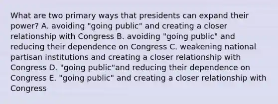 What are two primary ways that presidents can expand their power? A. avoiding "going public" and creating a closer relationship with Congress B. avoiding "going public" and reducing their dependence on Congress C. weakening national partisan institutions and creating a closer relationship with Congress D. "going public"and reducing their dependence on Congress E. "going public" and creating a closer relationship with Congress