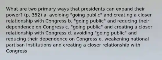 What are two primary ways that presidents can expand their power? (p. 352) a. avoiding "going public" and creating a closer relationship with Congress b. "going public" and reducing their dependence on Congress c. "going public" and creating a closer relationship with Congress d. avoiding "going public" and reducing their dependence on Congress e. weakening national partisan institutions and creating a closer relationship with Congress