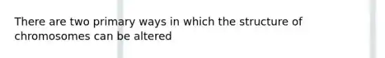 There are two primary ways in which the structure of chromosomes can be altered