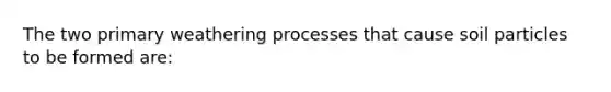 The two primary weathering processes that cause soil particles to be formed are: