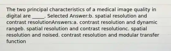 The two principal characteristics of a medical image quality in digital are _____. Selected Answer:b. spatial resolution and contrast resolutionAnswers:a. contrast resolution and dynamic rangeb. spatial resolution and contrast resolutionc. spatial resolution and noised. contrast resolution and modular transfer function