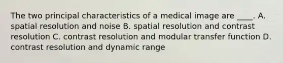 The two principal characteristics of a medical image are ____. A. spatial resolution and noise B. spatial resolution and contrast resolution C. contrast resolution and modular transfer function D. contrast resolution and dynamic range