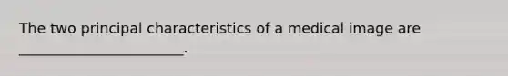 The two principal characteristics of a medical image are _______________________.