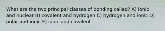 What are the two principal classes of bonding called? A) ionic and nuclear B) covalent and hydrogen C) hydrogen and ionic D) polar and ionic E) ionic and covalent