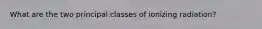 What are the two principal classes of ionizing radiation?