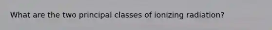 What are the two principal classes of ionizing radiation?